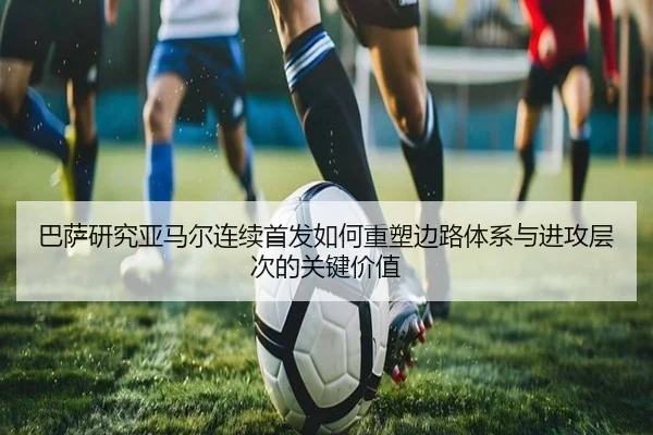 巴萨研究亚马尔连续首发如何重塑边路体系与进攻层次的关键价值